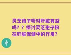 灵芝孢子粉对肝脏有益吗？？探讨灵芝孢子粉在肝脏保健中的作用？