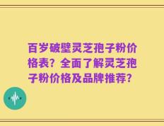 百岁破壁灵芝孢子粉价格表？全面了解灵芝孢子粉价格及品牌推荐？
