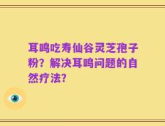 耳鸣吃寿仙谷灵芝孢子粉？解决耳鸣问题的自然疗法？