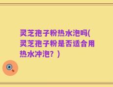 灵芝孢子粉热水泡吗(灵芝孢子粉是否适合用热水冲泡？)