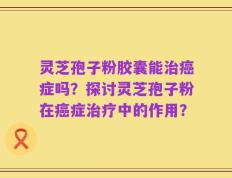 灵芝孢子粉胶囊能治癌症吗？探讨灵芝孢子粉在癌症治疗中的作用？