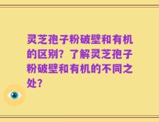 灵芝孢子粉破壁和有机的区别？了解灵芝孢子粉破壁和有机的不同之处？