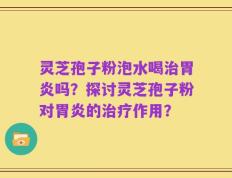 灵芝孢子粉泡水喝治胃炎吗？探讨灵芝孢子粉对胃炎的治疗作用？