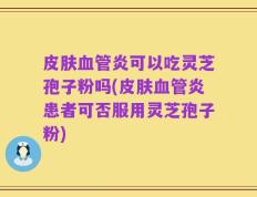 皮肤血管炎可以吃灵芝孢子粉吗(皮肤血管炎患者可否服用灵芝孢子粉)