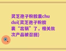 灵芝孢子粉胶囊chudui(灵芝孢子粉胶囊“出锅”了，相关批次产品被召回)