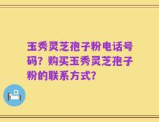 玉秀灵芝孢子粉电话号码？购买玉秀灵芝孢子粉的联系方式？