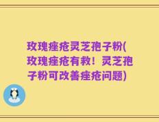 玫瑰痤疮灵芝孢子粉(玫瑰痤疮有救！灵芝孢子粉可改善痤疮问题)