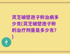 灵芝破壁孢子粉治病多少克(灵芝破壁孢子粉的治疗剂量是多少克？)
