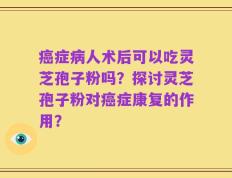 癌症病人术后可以吃灵芝孢子粉吗？探讨灵芝孢子粉对癌症康复的作用？