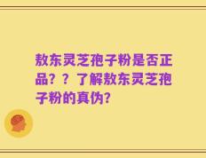 敖东灵芝孢子粉是否正品？？了解敖东灵芝孢子粉的真伪？