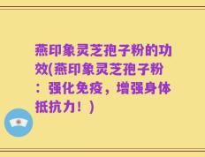 燕印象灵芝孢子粉的功效(燕印象灵芝孢子粉：强化免疫，增强身体抵抗力！)