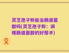 灵芝孢子粉能治肠道菌群吗(灵芝孢子粉：调理肠道菌群的好帮手)