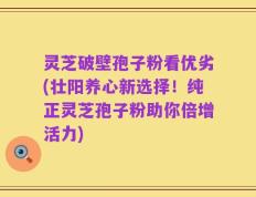 灵芝破壁孢子粉看优劣(壮阳养心新选择！纯正灵芝孢子粉助你倍增活力)