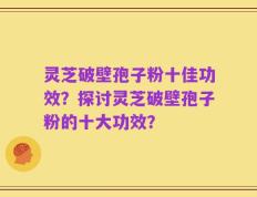 灵芝破壁孢子粉十佳功效？探讨灵芝破壁孢子粉的十大功效？