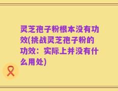 灵芝孢子粉根本没有功效(挑战灵芝孢子粉的功效：实际上并没有什么用处)