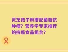 灵芝孢子粉搭配菌菇抗肿瘤？营养学专家推荐的抗癌食品组合？