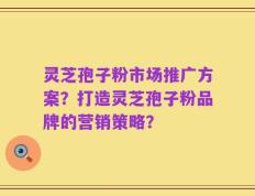 灵芝孢子粉市场推广方案？打造灵芝孢子粉品牌的营销策略？