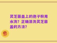 灵芝菌盖上的孢子粉用水洗？正确清洗灵芝菌盖的方法？