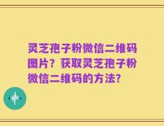 灵芝孢子粉微信二维码图片？获取灵芝孢子粉微信二维码的方法？