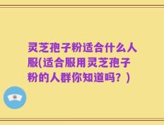 灵芝孢子粉适合什么人服(适合服用灵芝孢子粉的人群你知道吗？)