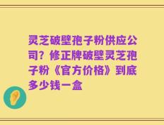 灵芝破壁孢子粉供应公司？修正牌破壁灵芝孢子粉《官方价格》到底多少钱一盒