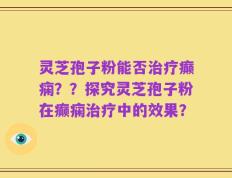 灵芝孢子粉能否治疗癫痫？？探究灵芝孢子粉在癫痫治疗中的效果？