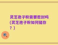 灵芝孢子粉需要密封吗(灵芝孢子粉如何储存？)