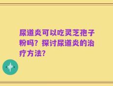 尿道炎可以吃灵芝孢子粉吗？探讨尿道炎的治疗方法？