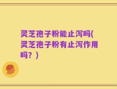 灵芝孢子粉能止泻吗(灵芝孢子粉有止泻作用吗？)