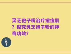 灵芝孢子粉治疗痘痘肌？探究灵芝孢子粉的神奇功效？