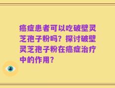癌症患者可以吃破壁灵芝孢子粉吗？探讨破壁灵芝孢子粉在癌症治疗中的作用？