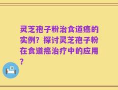 灵芝孢子粉治食道癌的实例？探讨灵芝孢子粉在食道癌治疗中的应用？