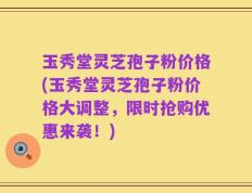 玉秀堂灵芝孢子粉价格(玉秀堂灵芝孢子粉价格大调整，限时抢购优惠来袭！)