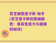 灵芝破壁孢子粉 知乎(灵芝孢子粉的壁破解密：提高免疫力与健康的秘诀)
