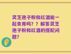 灵芝孢子粉和红酒能一起食用吗？？解答灵芝孢子粉和红酒的搭配问题？