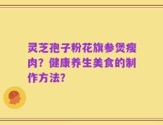 灵芝孢子粉花旗参煲瘦肉？健康养生美食的制作方法？