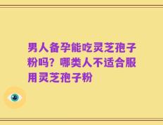 男人备孕能吃灵芝孢子粉吗？哪类人不适合服用灵芝孢子粉