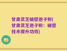 甘肃灵芝破壁孢子粉(甘肃灵芝孢子粉：破壁技术提升功效)