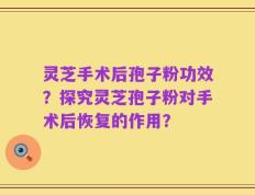 灵芝手术后孢子粉功效？探究灵芝孢子粉对手术后恢复的作用？