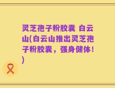 灵芝孢子粉胶囊 白云山(白云山推出灵芝孢子粉胶囊，强身健体！)