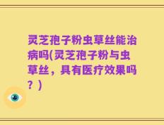 灵芝孢子粉虫草丝能治病吗(灵芝孢子粉与虫草丝，具有医疗效果吗？)