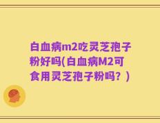 白血病m2吃灵芝孢子粉好吗(白血病M2可食用灵芝孢子粉吗？)