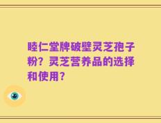 睦仁堂牌破壁灵芝孢子粉？灵芝营养品的选择和使用？