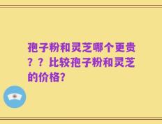 孢子粉和灵芝哪个更贵？？比较孢子粉和灵芝的价格？
