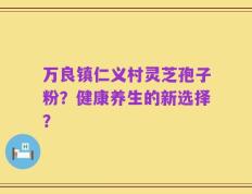 万良镇仁义村灵芝孢子粉？健康养生的新选择？