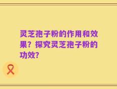 灵芝孢子粉的作用和效果？探究灵芝孢子粉的功效？