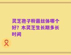 灵芝孢子粉菌丝体哪个好？木灵芝生长期多长时间