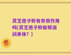 灵芝孢子粉有养阴作用吗(灵芝孢子粉能够滋润身体？)