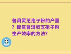 普洱灵芝孢子粉的产量？提高普洱灵芝孢子粉生产效率的方法？