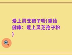 爱上灵芝孢子粉(重拾健康：爱上灵芝孢子粉)